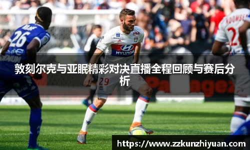 敦刻尔克与亚眠精彩对决直播全程回顾与赛后分析